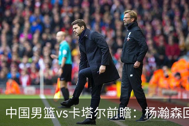 中国男篮vs卡塔尔前瞻：杨瀚森回归再扛内线大旗 郭士强盼客场取胜