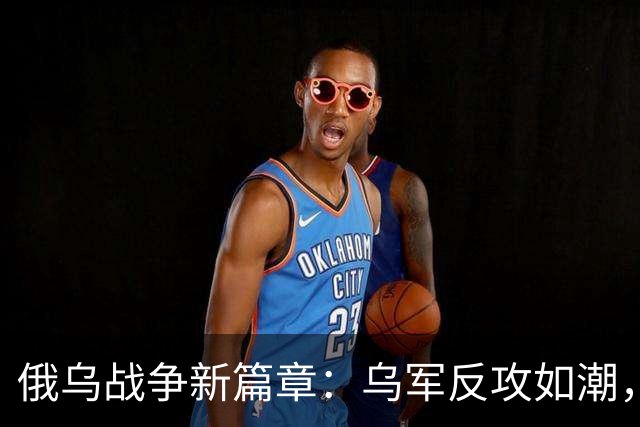 俄乌战争新篇章：乌军反攻如潮，普京的新赌注！